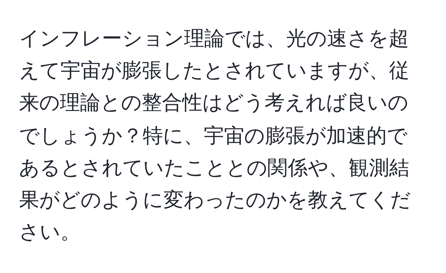 インフレーション理論では、光の速さを超えて宇宙が膨張したとされていますが、従来の理論との整合性はどう考えれば良いのでしょうか？特に、宇宙の膨張が加速的であるとされていたこととの関係や、観測結果がどのように変わったのかを教えてください。