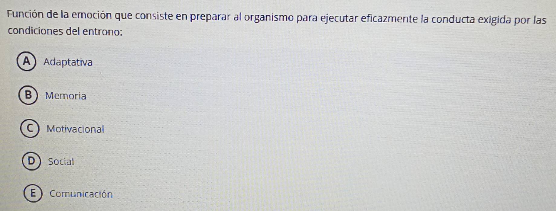 Función de la emoción que consiste en preparar al organismo para ejecutar eficazmente la conducta exigida por las
condiciones del entrono:
A Adaptativa
B Memoria
C Motivacional
DSocial
E ) Comunicación