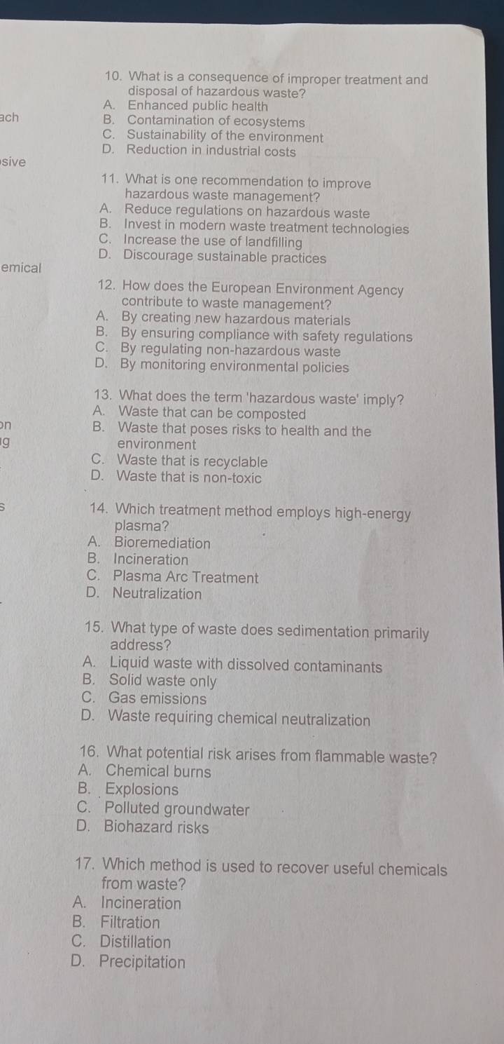 What is a consequence of improper treatment and
disposal of hazardous waste?
A. Enhanced public health
ach B. Contamination of ecosystems
C. Sustainability of the environment
D. Reduction in industrial costs
sive
11. What is one recommendation to improve
hazardous waste management?
A. Reduce regulations on hazardous waste
B. Invest in modern waste treatment technologies
C. Increase the use of landfilling
D. Discourage sustainable practices
emical
12. How does the European Environment Agency
contribute to waste management?
A. By creating new hazardous materials
B. By ensuring compliance with safety regulations
C. By regulating non-hazardous waste
D. By monitoring environmental policies
13. What does the term 'hazardous waste' imply?
A. Waste that can be composted
n B. Waste that poses risks to health and the
g environment
C. Waste that is recyclable
D. Waste that is non-toxic
14. Which treatment method employs high-energy
plasma?
A. Bioremediation
B. Incineration
C. Plasma Arc Treatment
D. Neutralization
15. What type of waste does sedimentation primarily
address?
A. Liquid waste with dissolved contaminants
B. Solid waste only
C. Gas emissions
D. Waste requiring chemical neutralization
16. What potential risk arises from flammable waste?
A. Chemical burns
B. Explosions
C. Polluted groundwater
D. Biohazard risks
17. Which method is used to recover useful chemicals
from waste?
A. Incineration
B. Filtration
C. Distillation
D. Precipitation