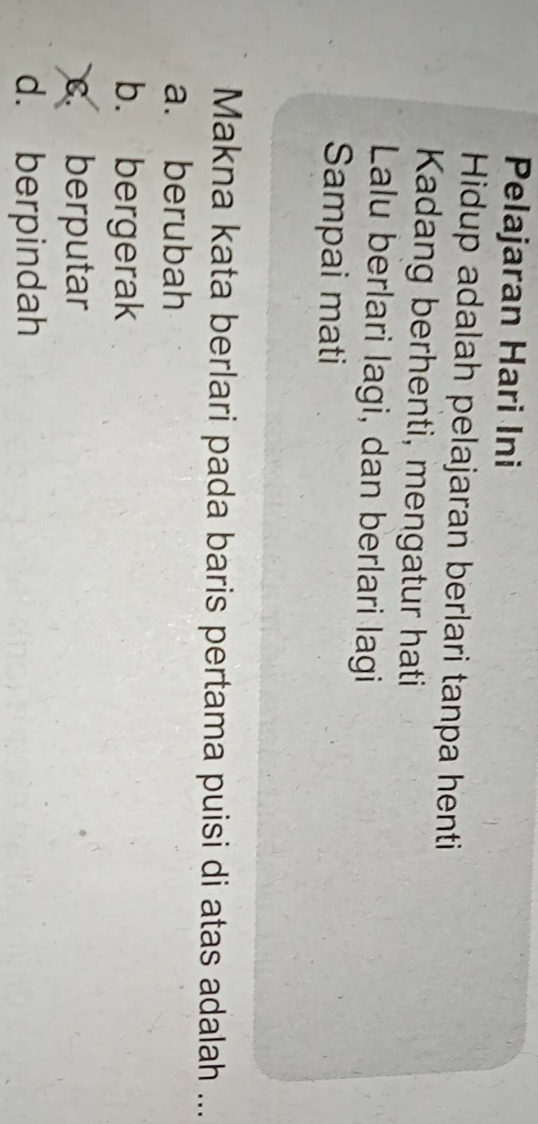 Pelajaran Hari Ini
Hidup adalah pelajaran berlari tanpa henti
Kadang berhenti, mengatur hati
Lalu berlari lagi, dan berlari lagi
Sampai mati
Makna kata berlari pada baris pertama puisi di atas adalah ...
a. berubah
b. bergerak
c. berputar
d. berpindah