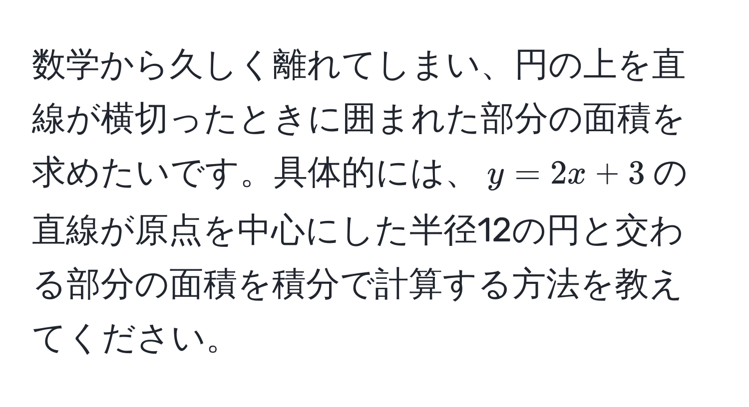 数学から久しく離れてしまい、円の上を直線が横切ったときに囲まれた部分の面積を求めたいです。具体的には、$y=2x+3$の直線が原点を中心にした半径12の円と交わる部分の面積を積分で計算する方法を教えてください。