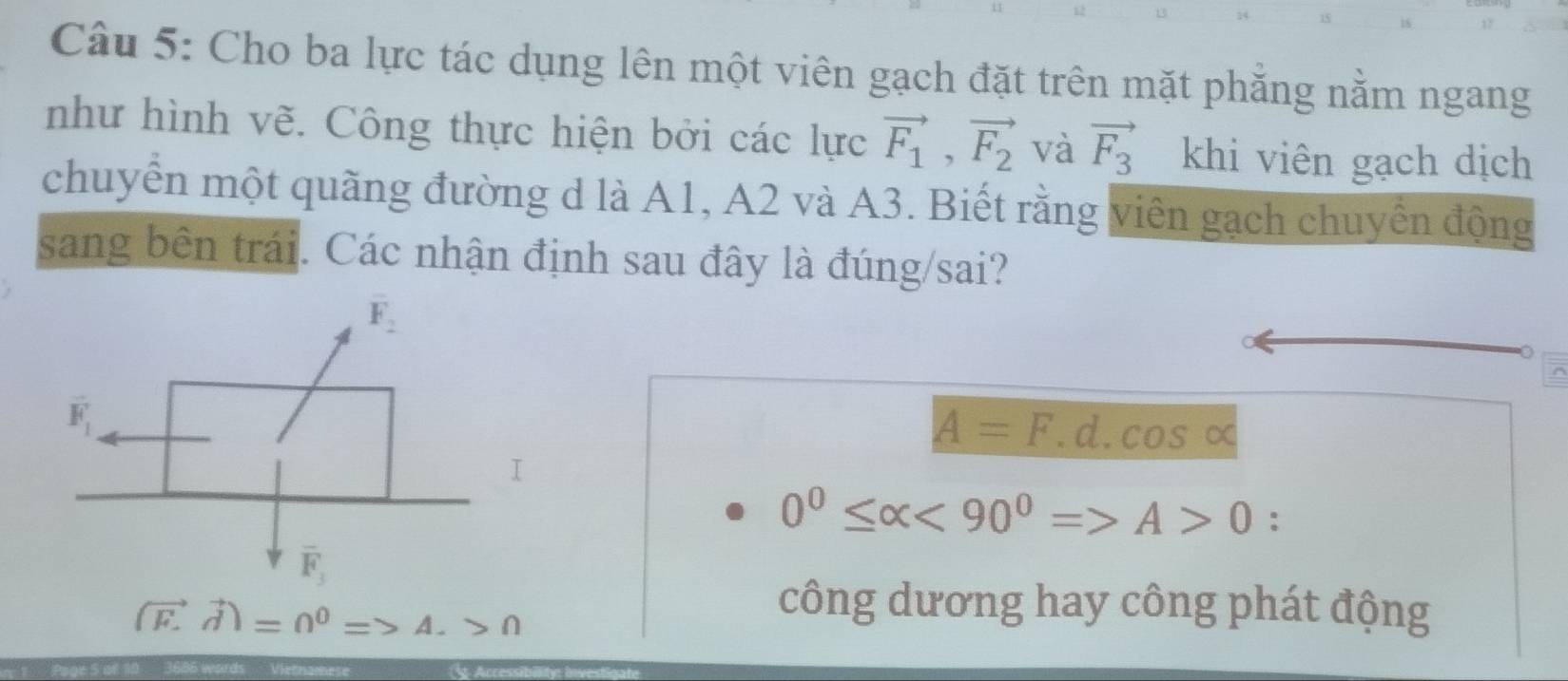 Cho ba lực tác dụng lên một viên gạch đặt trên mặt phăng nằm ngang
như hình vẽ. Công thực hiện bởi các lực vector F_1,vector F_2 và vector F_3 khi viên gạch dịch
chuyển một quãng đường d là A1, A2 và A3. Biết rằng viên gạch chuyển động
sang bên trái. Các nhận định sau đây là đúng/sai?
A=F.d.cos alpha
I
0^0≤ alpha <90^0=>A>0 :
(vector F.vector d)=0^0=>A.>0
công dương hay công phát động