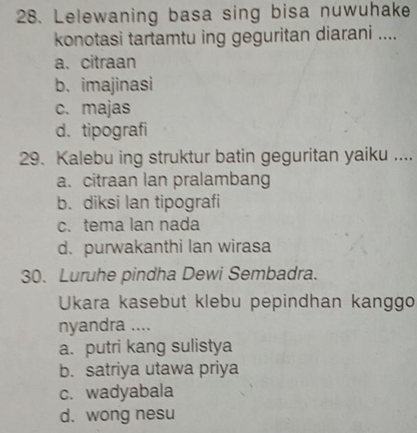 Lelewaning basa sing bisa nuwuhake
konotasi tartamtu ing geguritan diarani ....
a.citraan
b. imajinasi
c. majas
d. tipografi
29. Kalebu ing struktur batin geguritan yaiku ....
a. citraan lan pralambang
b. diksi lan tipografi
c. tema lan nada
d. purwakanthi lan wirasa
30. Luruhe pindha Dewi Sembadra.
Ukara kasebut klebu pepindhan kanggo
nyandra ....
a. putri kang sulistya
b. satriya utawa priya
c. wadyabala
d. wong nesu