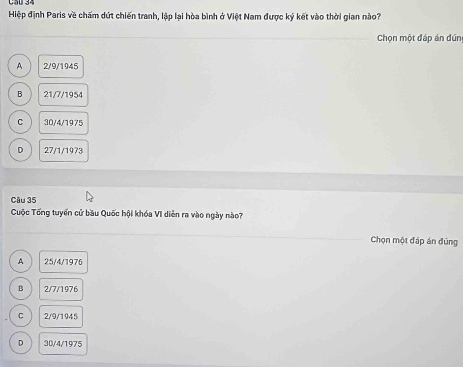 Hiệp định Paris về chấm dứt chiến tranh, lập lại hòa bình ở Việt Nam được ký kết vào thời gian nào?
Chọn một đáp án đún
A 2/9/1945
B 21/7/1954
C 30/4/1975
D 27/1/1973
Câu 35
Cuộc Tổng tuyển cử bầu Quốc hội khóa VI diễn ra vào ngày nào?
Chọn một đáp án đúng
A 25/4/1976
B 2/7/1976
C 2/9/1945
D 30/4/1975