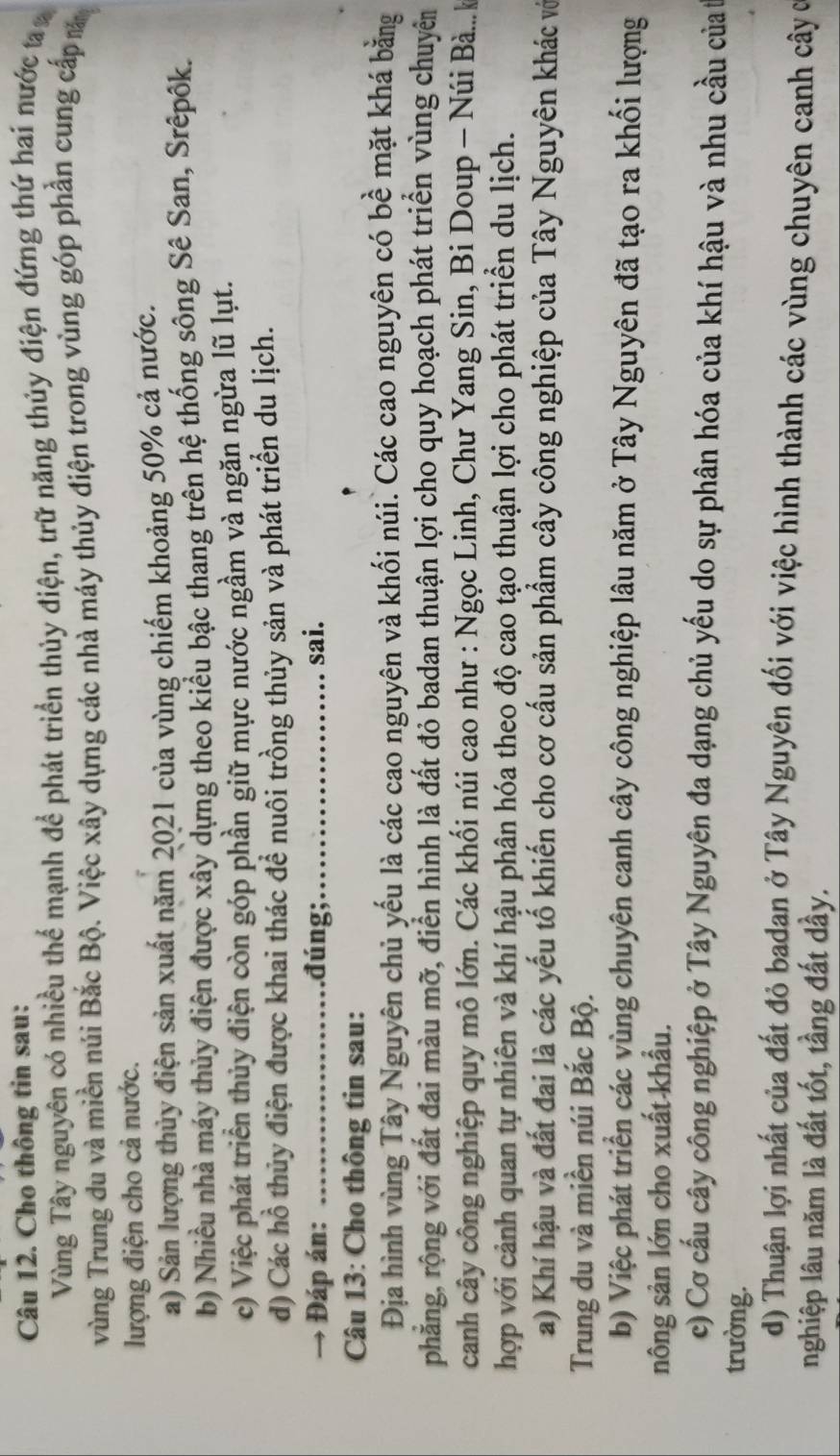 Cho thông tin sau:
Vùng Tây nguyên có nhiều thể mạnh để phát triển thủy điện, trữ năng thủy điện đứng thứ hai nước t
vùng Trung du và miền núi Bắc Bộ. Việc xây dựng các nhà máy thủy điện trong vùng góp phần cung cấp m
lượng điện cho cả nước.
a) Sản lượng thủy điện sản xuất năm 2021 của vùng chiếm khoảng 50% cả nước.
b) Nhiều nhà máy thủy điện được xây dựng theo kiểu bậc thang trên hệ thống sông Sê San, Srêpôk.
c) Việc phát triển thủy điện còn góp phần giữ mực nước ngầm và ngăn ngừa lũ lụt.
d) Các hồ thủy điện được khai thác đề nuôi trồng thủy sản và phát triển du lịch.
→ Đáp án: _đúng;_ sai.
Câu 13: Cho thông tin sau:
Địa hình vùng Tây Nguyên chủ yếu là các cao nguyên và khối núi. Các cao nguyên có bề mặt khá bằng
phẳng, rộng với đất đai màu mỡ, điển hình là đất đỏ badan thuận lợi cho quy hoạch phát triển vùng chuyên
canh cây công nghiệp quy mô lớn. Các khối núi cao như : Ngọc Linh, Chư Yang Sin, Bi Doup - Núi Bà..k
hợp với cảnh quan tự nhiên và khí hậu phân hóa theo độ cao tạo thuận lợi cho phát triển du lịch.
a) Khí hậu và đất đai là các yếu tố khiến cho cơ cấu sản phẩm cây công nghiệp của Tây Nguyên khác vớ
Trung du và miền núi Bắc Bộ.
b) Việc phát triển các vùng chuyên canh cây công nghiệp lâu năm ở Tây Nguyên đã tạo ra khối lượng
nông sản lớn cho xuất khẩu.
c) Cơ cấu cây công nghiệp ở Tây Nguyên đa dạng chủ yếu do sự phân hóa của khí hậu và nhu cầu củat
trường.
d) Thuận lợi nhất của đất đỏ badan ở Tây Nguyên đối với việc hình thành các vùng chuyên canh cây c
nghiệp lâu năm là đất tốt, tầng đất dầy.