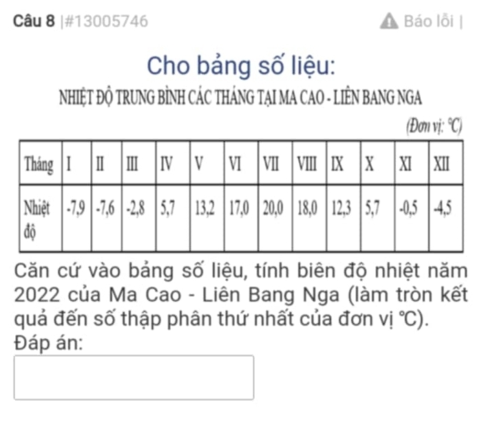 #13005746 Báo lỗi | 
Cho bảng số liệu: 
NHIỆT ĐỘ TRUNG BÌNH CÁC THÁNG TẠI MA CAO - LIÊN BANG NGA 
(Đơn vị: ^circ C)
Căn cứ vào bảng số liệu, tính biên độ nhiệt năm
2022 của Ma Cao - Liên Bang Nga (làm tròn kết 
quả đến số thập phân thứ nhất của đơn vi°C). 
Đáp án: