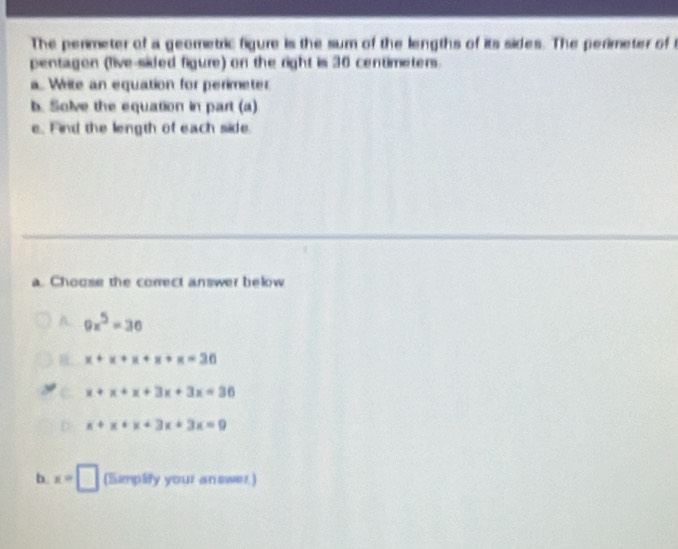 The perimeter of a geometric figure is the sum of the lengths of its sides. The perimeter of 
pentagon (five-sided figure) on the right is 30 centimeters.
a. Write an equation for perimeter
b. Solve the equation in part (a)
e. Find the length of each side.
a. Choose the correct answer below
A. 9x^5=36
x+x+x+x+x=30
x+x+x+3x+3x=36
x+x+x+3x+3x=9
b. x=□ (Simplify your answer)