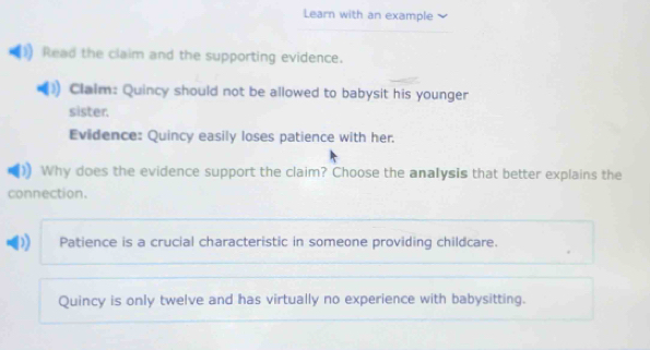 Learn with an example 
Read the claim and the supporting evidence. 
Clalm: Quincy should not be allowed to babysit his younger 
sister. 
Evidence: Quincy easily loses patience with her. 
Why does the evidence support the claim? Choose the analysis that better explains the 
connection. 
) Patience is a crucial characteristic in someone providing childcare. 
Quincy is only twelve and has virtually no experience with babysitting.