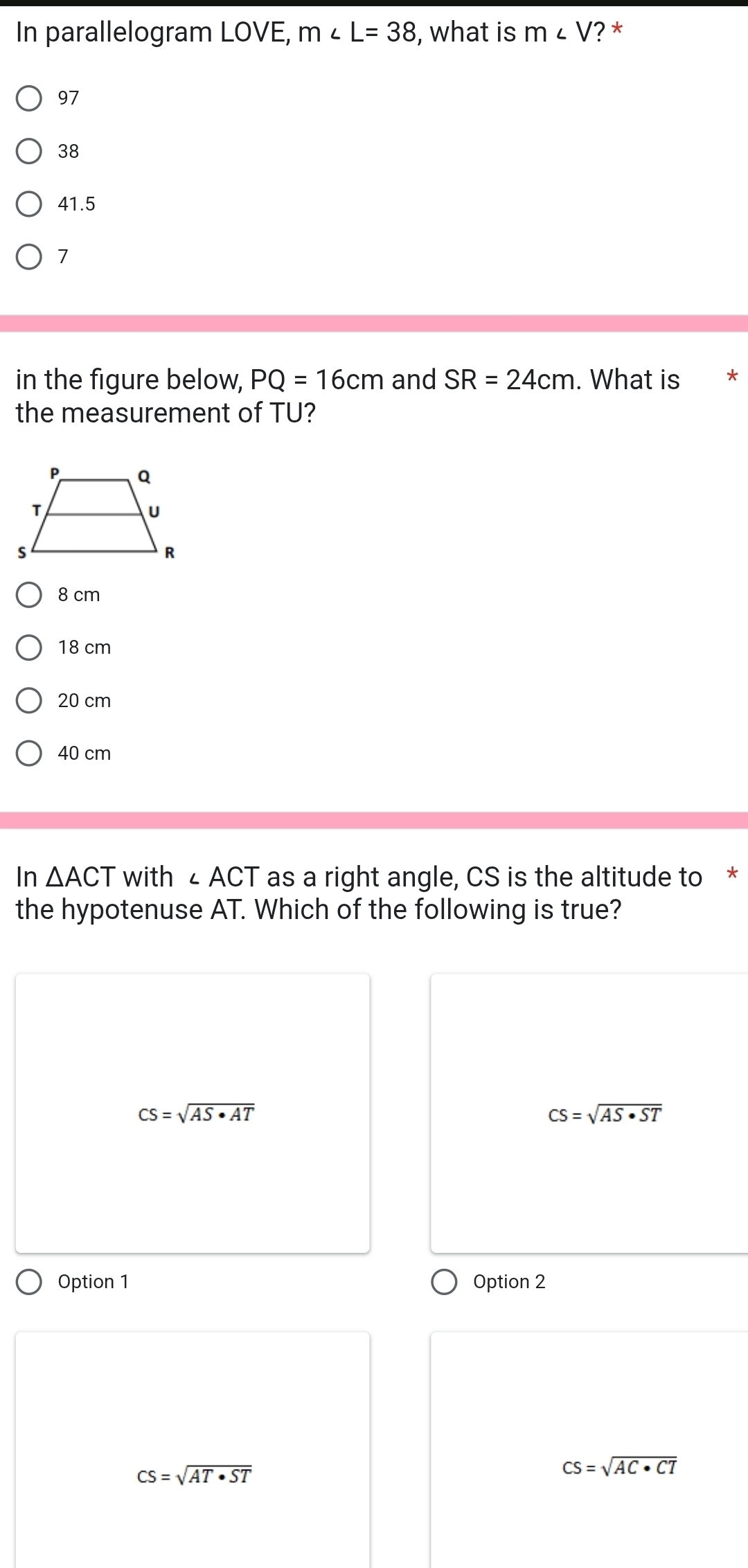 In parallelogram LOVE, m∠ L=38 , what is m∠ V ? *
97
38
41.5
7
in the figure below, PQ=16cm and SR=24cm. What is *
the measurement of TU?
8 cm
18 cm
20 cm
40 cm
In △ ACT with ∠ ACT as a right angle, CS is the altitude to *
the hypotenuse AT. Which of the following is true?
CS=sqrt(AS· AT)
CS=sqrt(AS· ST)
Option 1 Option 2
CS=sqrt(AT· ST)
CS=sqrt(AC· CT)