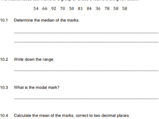 54 66 192
10.1 Determine the median of the marks. 
_ 
_ 
10.2 Write down the range. 
_ 
10.3 What is the modal mark? 
_ 
10.4 Calculate the mean of the marks, correct to two decimal places.