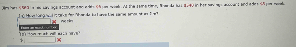 Jim has $560 in his savings account and adds $6 per week. At the same time, Rhonda has $540 in her savings account and adds $8 per week. 
(a)..How.long.will it take for Rhonda to have the same amount as Jim?
weeks
Enter an exact number, 
(b) How much will each have?