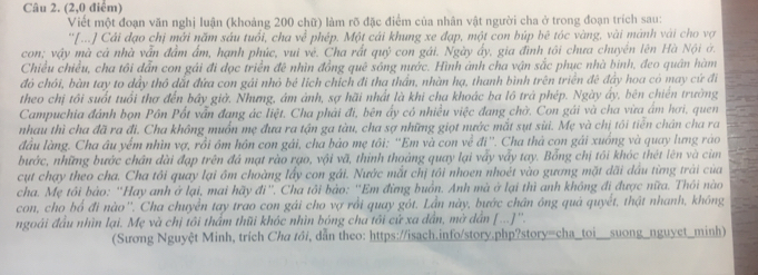 (2,0 điểm)
Viết một đoạn văn nghị luận (khoảng 200 chữ) làm rõ đặc điểm của nhân vật người cha ở trong đoạn trích sau:
''[...] Cải đạo chị mới năm sáu tuổi, cha về phép. Một cái khung xe đạp, một con búp bê tóc vàng, vài mảnh vài cho vợ
con; vậy mà cả nhà vẫn đầm ẩm, hạnh phúc, vui vệ. Cha rất quỷ con gái. Ngày ấy, gia đình tôi chưa chuyển lên Hà Nội ở.
Chiều chiều, cha tôi dẫn con gái đi đọc triển đê nhìn đồng quê sóng nước. Hình ánh cha vận sắc phục nhà bình, đeo quân hàm
đó chói, bàn tay to dầy thô dắt đứa con gái nhỏ bé lịch chích đi tha thần, nhàn hạ, thanh bình trên triển đê đẩy hoa có may cứ đi
theo chị tôi suốt tuổi thơ đến bây giờ. Nhưng, ám ảnh, sợ hãi nhất là khi cha khoác ba lồ trả phép. Ngày ấy, bên chiến trường
Campuchia đánh bọn Pôn Pốt vẫn đang ác liệt. Cha phải đi, bên ẩy có nhiều việc đang chờ. Con gái và cha vừa âm hơi, quen
nhau thì cha đã ra đi. Cha không muốn mẹ đưa ra tận ga tàu, cha sợ những giọt nước mắt sụt sùi. Mẹ và chị tôi tiến chân cha ra
đầu làng. Cha âu yểm nhìn vợ, rồi ôm hôn con gái, cha bảo mẹ tôi: ''Em và con về đi''. Cha thà con gải xuống và quay lưng ráo
bước, những bước chân dài đạp trên đá mạt rào rạo, vội vã, thình thoảng quay lại vẫy vẫy tay. Bỗng chị tôi khóc thét lên và cùn
cụt chạy theo cha. Cha tôi quay lại ôm choàng lấy con gái. Nước mắt chị tôi nhoen nhoét vào gương mặt dãi dầu từng trải của
cha. Mẹ tôi bảo: 'Hay anh ở lại, mai hãy đi''. Cha tôi bảo: ''Em đừng buồn. Anh mà ở lại thì anh không đi được nữa. Thôi nào
con, cho bổ đi nào''. Cha chuyển tay trao con gái cho vợ rồi quay gót. Lần này, bước chân ông quả quyết, thật nhanh, không
ngoái đầu nhìn lại. Mẹ và chị tôi thẩm thũi khóc nhìn bóng cha tôi cứ xa dân, mờ dân [...]''.
(Sương Nguyệt Minh, trích Cha tôi, dẫn theo: https://isach.info/story.php?story=cha_toi__suong_nguyet_minh)