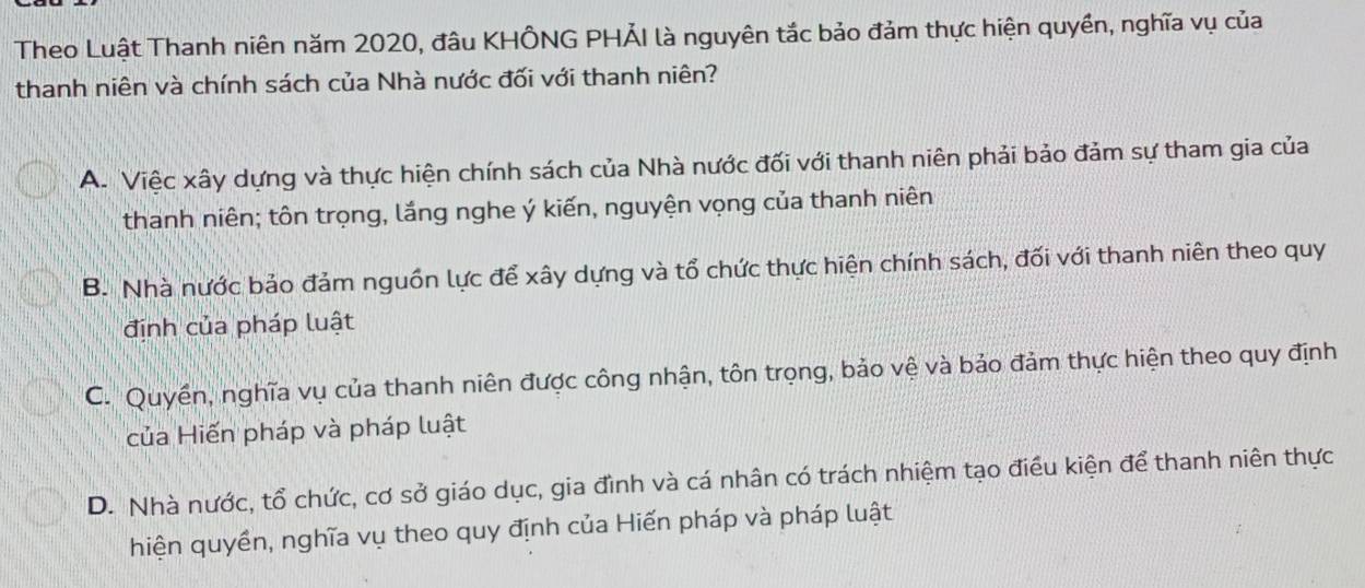 Theo Luật Thanh niên năm 2020, đâu KHÔNG PHẢI là nguyên tắc bảo đảm thực hiện quyền, nghĩa vụ của
thanh niên và chính sách của Nhà nước đối với thanh niên?
A. Việc xây dựng và thực hiện chính sách của Nhà nước đối với thanh niên phải bảo đảm sự tham gia của
thanh niên; tôn trọng, lắng nghe ý kiến, nguyện vọng của thanh niên
B. Nhà nước bảo đảm nguồn lực để xây dựng và tổ chức thực hiện chính sách, đối với thanh niên theo quy
định của pháp luật
C.'Quyền, nghĩa vụ của thanh niên được công nhận, tôn trọng, bảo vệ và bảo đảm thực hiện theo quy định
của Hiến pháp và pháp luật
D. Nhà nước, tổ chức, cơ sở giáo dục, gia đình và cá nhân có trách nhiệm tạo điều kiện để thanh niên thực
hiện quyền, nghĩa vụ theo quy định của Hiến pháp và pháp luật