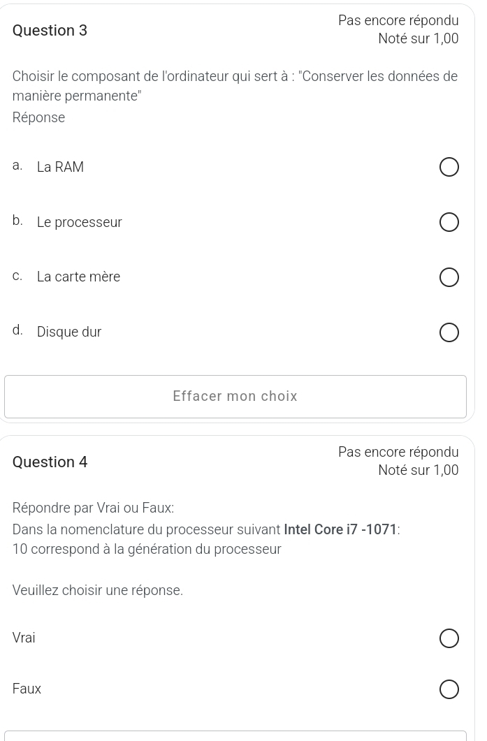 Pas encore répondu
Question 3
Noté sur 1,00
Choisir le composant de l'ordinateur qui sert à : "Conserver les données de
manière permanente''
Réponse
a. La RAM
b. Le processeur
c. La carte mère
d. Disque dur
Effacer mon choix
Pas encore répondu
Question 4 Noté sur 1,00
Répondre par Vrai ou Faux:
Dans la nomenclature du processeur suivant Intel Core i7 -1071:
10 correspond à la génération du processeur
Veuillez choisir une réponse.
Vrai
Faux