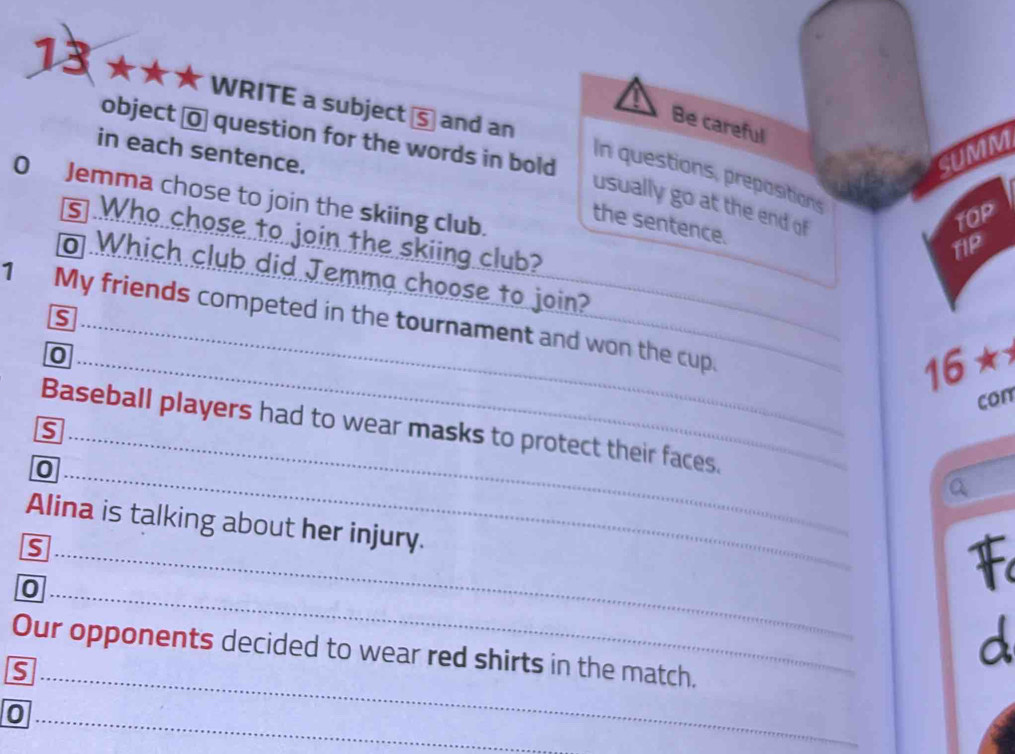 13 ★★★ WRITE a subject⑤ and an 
Be careful 
object o question for the words in bold 
in each sentence. SUMM 
In questions, prepositions 
0 Jemma chose to join the skiing club. 
usually go at the end of 
TOP 
the sentence. 
s Who chose to join the skiing club? 
TIP 
Which club did Jemma choose to join? 
1 My friends competed in the tournament and won the cup. s 
0
16*
con 
is 
Baseball players had to wear masks to protect their faces. Q 
0 
Alina is talking about her injury. 
s 
0 
F 
a 
Our opponents decided to wear red shirts in the match. 
0