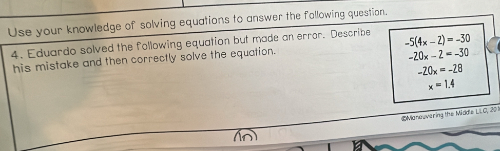 Use your knowledge of solving equations to answer the following question. 
4. Eduardo solved the following equation but made an error. Describe
-20x-2=-30
his mistake and then correctly solve the equation. -5(4x-2)=-30
-20x=-28
x=1.4
©Maneuvering the Middle LLC, 201 
In)