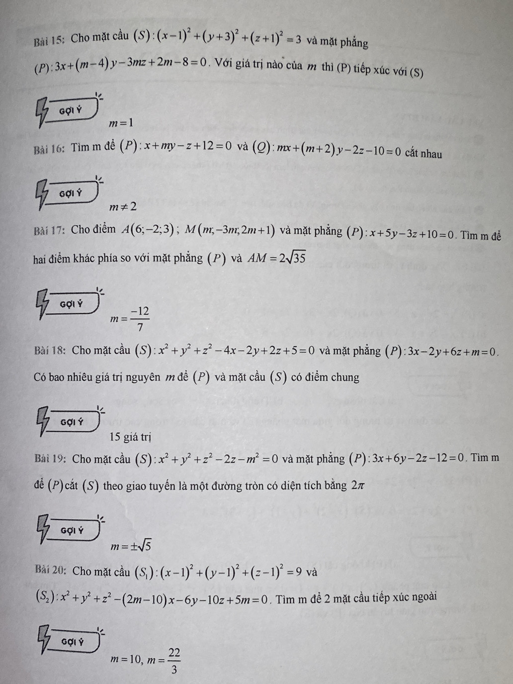 Cho mặt cầu (S):(x-1)^2+(y+3)^2+(z+1)^2=3 và mặt phẳng
( ):3x+(m-4)y-3mz+2m-8=0. Với giá trị nào của m thì (P) tiếp xúc với (S)
1 
Gợi Ý
m=1
Bài 16: Tìm m đề (P): x+my-z+12=0 và _ C ):mx+(m+2)y-2z-10=0 cắt nhau
 
Gợi Ý
m!= 2
Bài 17: Cho điểm A(6;-2;3);M(m;-3m;2m+1) và mặt phẳng (P): x+5y-3z+10=0. Tìm m để
hai điểm khác phía so với mặt phẳng (P) và AM=2sqrt(35)
beginarrayr 5 7endarray Gợi Ý
m= (-12)/7 
Bài 18: Cho mặt cầu (S): x^2+y^2+z^2-4x-2y+2z+5=0 và mặt phẳng (P) :3x-2y+6z+m=0.
Có bao nhiêu giá trị nguyên m để (P) và mặt cầu (S) có điểm chung
Gợi Ý
15 giá trị
Bải 19: Cho mặt cầu (S) x^2+y^2+z^2-2z-m^2=0 và mặt phẳng (P) 3x+6y-2z-12=0. Tìm m
để (P)cắt (S) theo giao tuyến là một đường tròn có diện tích bằng 2π
Gợi Ý
m=± sqrt(5)
Bài 20: Cho mặt cầu (S_1):(x-1)^2+(y-1)^2+(z-1)^2=9 và
(S_2):x^2+y^2+z^2-(2m-10)x-6y-10z+5m=0. Tìm m đề 2 mặt cầu tiếp xúc ngoài
Gợi Ý
m=10,m= 22/3 