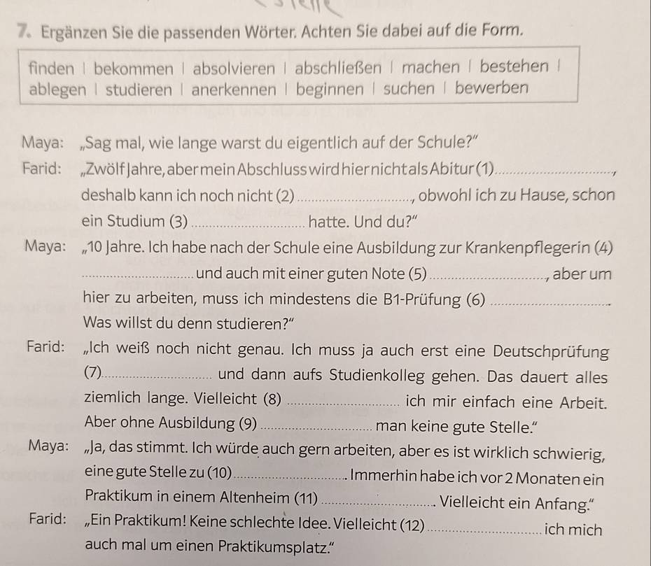 Ergänzen Sie die passenden Wörter. Achten Sie dabei auf die Form.
finden | bekommen | absolvieren | abschließen | machen | bestehen |
ablegen | studieren | anerkennen | beginnen | suchen | bewerben
Maya: „Sag mal, wie lange warst du eigentlich auf der Schule?”
Farid: „Zwölf Jahre, aber mein Abschluss wird hier nicht als Abitur (1)_
>
deshalb kann ich noch nicht (2)_ ., obwohl ich zu Hause, schon
ein Studium (3) _hatte. Und du?”
Maya: „ 10 Jahre. Ich habe nach der Schule eine Ausbildung zur Krankenpflegerin (4)
_und auch mit einer guten Note (5)_ , aber um
hier zu arbeiten, muss ich mindestens die B1-Prüfung (6)_
Was willst du denn studieren?”
Farid: Ich weiß noch nicht genau. Ich muss ja auch erst eine Deutschprüfung
(7)_ und dann aufs Studienkolleg gehen. Das dauert alles
ziemlich lange. Vielleicht (8) _ich mir einfach eine Arbeit.
Aber ohne Ausbildung (9) _man keine gute Stelle.”
Maya:„Ja, das stimmt. Ich würde auch gern arbeiten, aber es ist wirklich schwierig,
eine gute Stelle zu (10)_ Immerhin habe ich vor 2 Monaten ein
Praktikum in einem Altenheim (11) _Vielleicht ein Anfang.“
Farid: „Ein Praktikum! Keine schlechte Idee. Vielleicht (12) _ich mich
auch mal um einen Praktikumsplatz.”