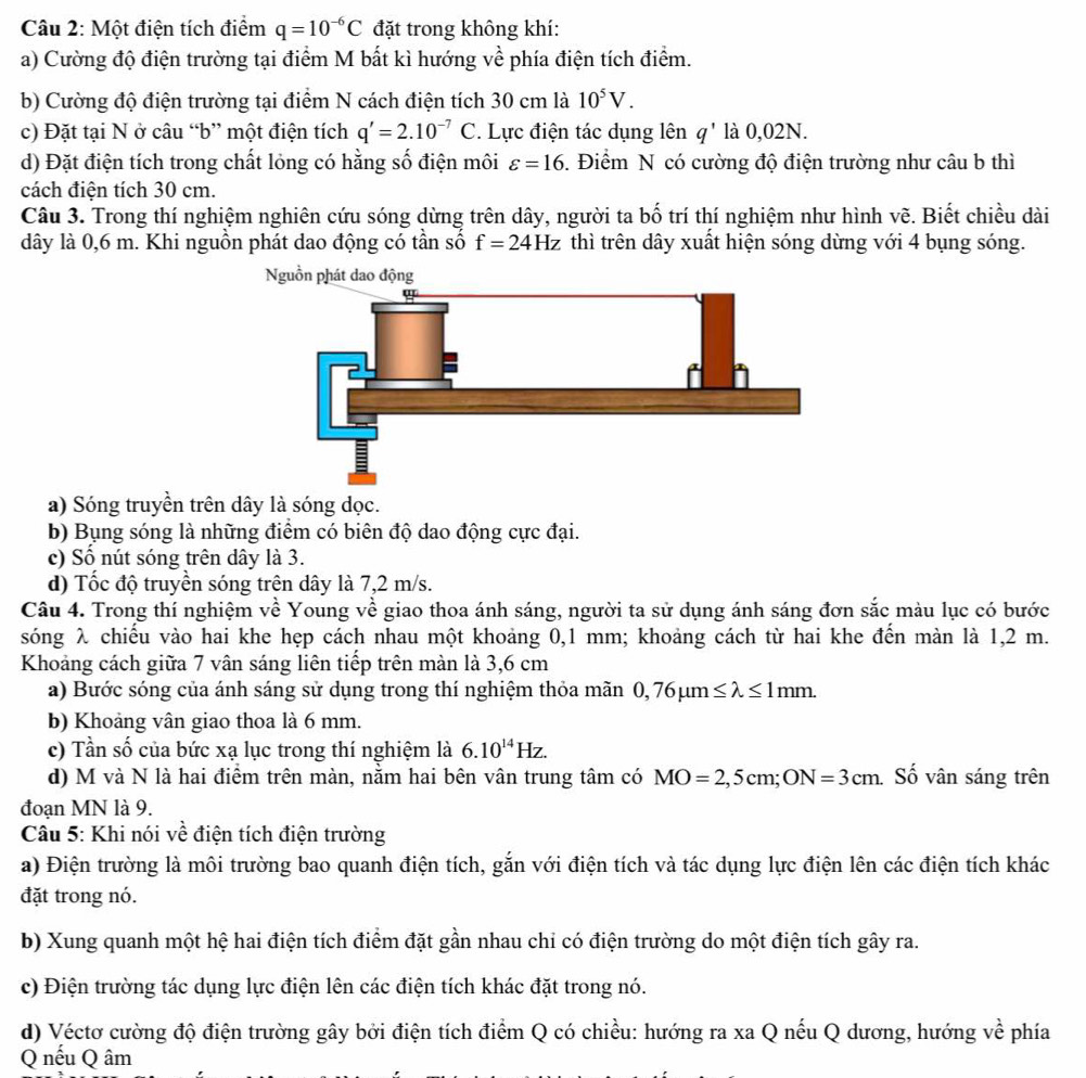 Một điện tích điểm q=10^(-6)C đặt trong không khí:
a) Cường độ điện trường tại điểm M bất kì hướng vhat e phía điện tích điểm.
b) Cường độ điện trường tại điểm N cách điện tích 30 cm là 10^5V.
c) Đặt tại N ở câu “b” một điện tích q'=2.10^(-7)C * Lực điện tác dụng lên q^1 là 0,02N.
d) Đặt điện tích trong chất lỏng có hằng số điện môi varepsilon =16. Điểm N có cường độ điện trường như câu b thì
cách điện tích 30 cm.
Câu 3. Trong thí nghiệm nghiên cứu sóng dừng trên dây, người ta b ố trí thí nghiệm như hình vẽ. Biết chiều dài
dây là 0,6 m. Khi nguồn phát dao động có tần số f=24Hz thì trên dây xuất hiện sóng dừng với 4 bụng sóng.
a) Sóng truyền trên dây là sóng dọc.
b) Bụng sóng là những điểm có biên độ dao động cực đại.
c) Số nút sóng trên dây là 3.
d) Tốc độ truyền sóng trên dây là 7,2 m/s.
Câu 4. Trong thí nghiệm về Young về giao thoa ánh sáng, người ta sử dụng ánh sáng đơn sắc màu lục có bước
sóng λ chiếu vào hai khe hẹp cách nhau một khoảng 0,1 mm; khoảng cách từ hai khe đến màn là 1,2 m.
Khoảng cách giữa 7 vân sáng liên tiếp trên màn là 3,6 cm
a) Bước sóng của ánh sáng sử dụng trong thí nghiệm thỏa mãn 0,76mu m≤ lambda ≤ 1mm.
b) Khoảng vân giao thoa là 6 mm.
c) Tần số của bức xạ lục trong thí nghiệm là 6.10^(14)Hz.
d) M và N là hai điểm trên màn, nằm hai bên vân trung tâm có MO=2, , 5 cm; ON=3cm Số vân sáng trên
đoạn MN là 9.
Câu 5: Khi nói về điện tích điện trường
a) Điện trường là môi trường bao quanh điện tích, gắn với điện tích và tác dụng lực điện lên các điện tích khác
đặt trong nó.
b) Xung quanh một hệ hai điện tích điểm đặt gần nhau chi có điện trường do một điện tích gây ra.
c) Điện trường tác dụng lực điện lên các điện tích khác đặt trong nó.
d) Véctơ cường độ điện trường gây bởi điện tích điểm Q có chiều: hướng ra xa Q nếu Q dương, hướng về phía
Q nếu Q âm