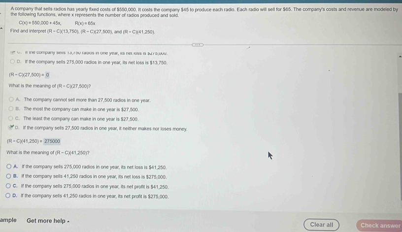 A company that sells radios has yearly fixed costs of $550,000. It costs the company $45 to produce each radio. Each radio will sell for $65. The company's costs and revenue are modeled by
the following functions, where x represents the number of radios produced and sold.
C(x)=550,000+45x, R(x)=65x
Find and interpret (R-C)(13,750), (R-C)(27,500) , and (R-C)(41,250)
0. If the company sells 13,750 radios in one year, its net loss is 3275,000.
D. If the company sells 275,000 radios in one year, its net loss is $13,750.
(R-C)(27,500)=0
What is the meaning of (R-C)(27,500)
A. The company cannot sell more than 27,500 radios in one year
B. The most the company can make in one year is $27,500.
C. The least the company can make in one year is $27,500.
D. If the company sells 27,500 radios in one year, it neither makes nor loses money.
(R-C)(41,250)=275000
What is the meaning of (R-C)(41,250)
A. If the company sells 275,000 radios in one year, its net loss is $41,250.
B. If the company sells 41,250 radios in one year, its net loss is $275,000.
C. If the company sells 275,000 radios in one year, its net profit is $41,250.
D. If the company sells 41,250 radios in one year, its net profit is $275,000.
ample Get more help £ Clear all Check answer