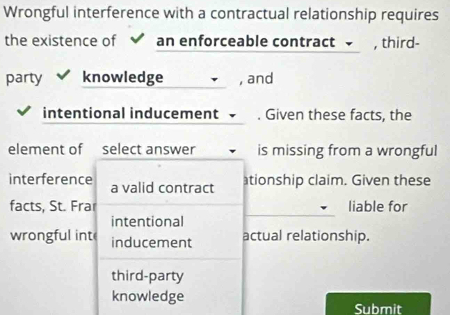 Wrongful interference with a contractual relationship requires
the existence of an enforceable contract , third-
party knowledge , and
intentional inducement . Given these facts, the
element of select answer is missing from a wrongful
interference a valid contract
ationship claim. Given these
facts, St. Frar liable for
intentional
wrongful int inducement actual relationship.
third-party
knowledge
Submit