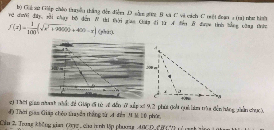 Giả sử Giáp chèo thuyền thắng đến điểm D nằm giữa B và C và cách C một đoạn a x(m) như hình 
vẽ dưới đây, rồi chạy bộ đến B thì thời gian Giáp đi từ A đến B được tính bằng công thức
f(x)= 1/100 (sqrt(x^2+90000)+400-x) (phút). 

c) Thời gian nhanh nhất đề Giáp đi từ A đến B xấp xỉ 9,2 phút (kết quả làm tròn đến hàng phần chục). 
d) Thời gian Giáp chèo thuyền thẳng từ A đến B là 10 phút. 
Câu 2. Trong không gian Oxyz , cho hình lập phương ABCD A'B'C'D Có canh bằn