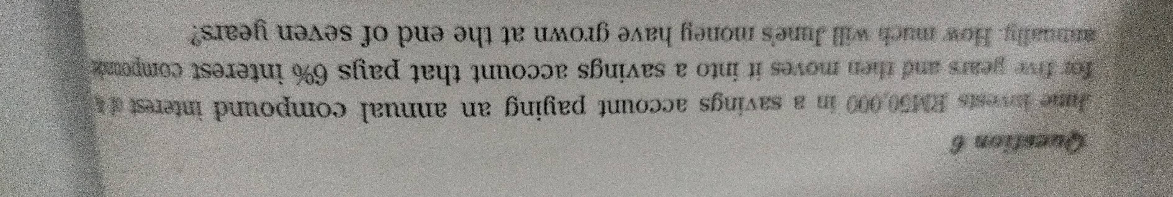 June invests RM50,000 in a savings account paying an annual compound interest 
for five years and then moves it into a savings account that pays 6% interest compounds 
annually. How much will June's money have grown at the end of seven years?