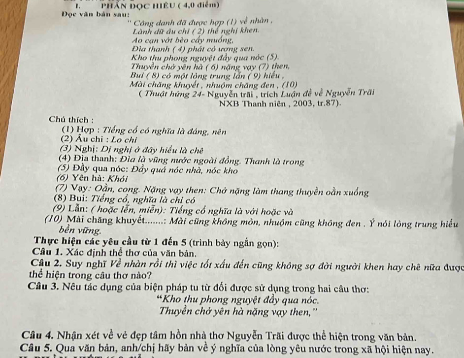Phần Đọc Hiệu ( 4,0 điểm)
Đọc văn bản sau:
Công danh đã được hợp (1) về nhàn ,
Lành dữ âu chi ( 2) thể nghị khen.
Ao cạn vớt bèo cấy muồng,
Đìa thanh ( 4) phát cỏ ượng sen.
Kho thu phong nguyệt đầy qua nóc (5).
Thuyền chở yên hà ( 6) nặng vạy (7) then,
Bui ( 8) có một lòng trung lẫn ( 9) hiểu ,
Mài chăng khuyết , nhuộm chăng đen , (10)
( Thuật hứng 24- Nguyễn trãi , trích Luận đề về Nguyễn Trãi
NXB Thanh niên , 2003, tr.87).
Chú thích :
(1) Hợp : Tiếng cổ có nghĩa là đáng, nên
(2) Âu chi : Lo chỉ
(3) Nghị: Dị nghị ở đây hiểu là chê
(4) Địa thanh: Đìa là vũng nước ngoài đồng. Thanh là trong
(5) Đầy qua nóc: Đầy quá nóc nhà, nóc kho
(6) Yên hà: Khói
(7) Vạy: Oằn, cong. Nặng vạy then: Chở nặng làm thang thuyền oằn xuống
(8) Bui: Tiếng cổ, nghĩa là chỉ có
(9) Lẫn: ( hoặc lễn, miễn): Tiếng cổ nghĩa là với hoặc và
(10) Mài chăng khuyết.......: Mài cũng không mòn, nhuộm cũng không đen . Ý nói lòng trung hiếu
bền vững.
Thực hiện các yêu cầu từ 1 đến 5 (trình bày ngắn gọn):
Câu 1. Xác định thể thơ của văn bản.
Câu 2. Suy nghĩ Về nhàn rồi thì việc tốt xấu đến cũng không sợ đời người khen hay chê nữa được
thể hiện trong câu thơ nào?
Câu 3. Nêu tác dụng của biện pháp tu từ đối được sử dụng trong hai câu thơ:
“Kho thu phong nguyệt đầy qua nóc.
Thuyền chở yên hà nặng vạy then, ''
Câu 4. Nhận xét về vẻ đẹp tâm hồn nhà thơ Nguyễn Trãi được thể hiện trong văn bản.
Câu 5. Qua văn bản, anh/chị hãy bàn về ý nghĩa của lòng yêu nước trong xã hội hiện nay.
