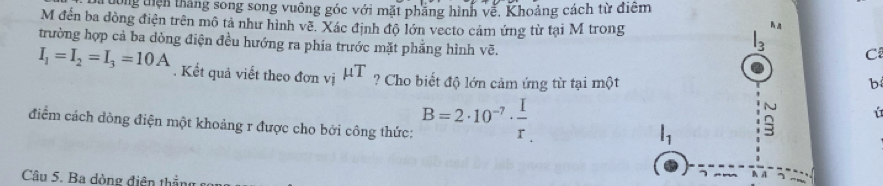 tong tiên thắng song song vuông góc với mặt phẳng hình về, Khoảng cách từ điểm 
M đến ba đòng điện trên mô tả như hình về. Xác định độ lớn vecto cảm ứng từ tại M trong 
trường hợp cả ba dòng điện đều hướng ra phía trước mặt phẳng hình vẽ.
3 C
I_1=I_2=I_3=10A. Kết quả viết theo đơn vị mu T ? Cho biết độ lớn cảm ứng từ tại một 
b 
điểm cách dòng điện một khoảng r được cho bởi công thức: B=2· 10^(-7)·  I/r 
ú
l_1
Câu 5. Ba dòng điện thắng