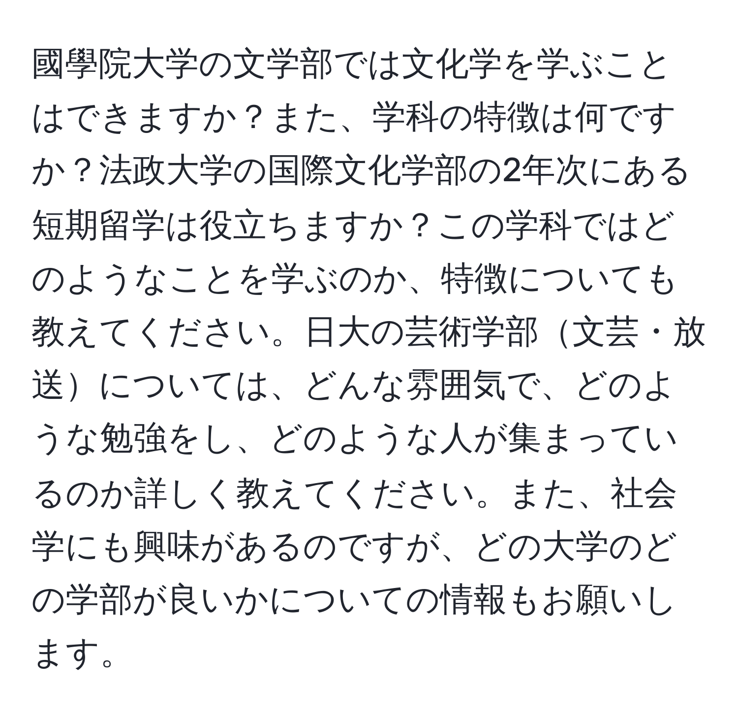 國學院大学の文学部では文化学を学ぶことはできますか？また、学科の特徴は何ですか？法政大学の国際文化学部の2年次にある短期留学は役立ちますか？この学科ではどのようなことを学ぶのか、特徴についても教えてください。日大の芸術学部文芸・放送については、どんな雰囲気で、どのような勉強をし、どのような人が集まっているのか詳しく教えてください。また、社会学にも興味があるのですが、どの大学のどの学部が良いかについての情報もお願いします。