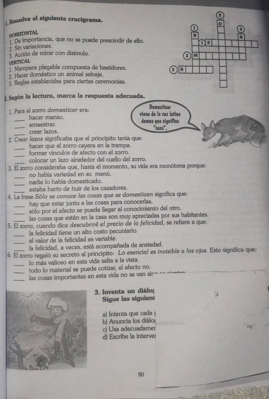 1, Resuelve el siguiente crucigrama.
HORIZONTAL
1. De importancia, que no se puede prescindir de ello.
2. Sin variaciones. 
3. Acción de mirar con disimulo.
VERTICAL
1. Mampara plegable compuesta de bastidores.
2. Hacer doméstico un animal salvaje.
3. Reglas establecidas para ciertas ceremonias.
2. Según la lectura, marca la respuesta adecuada.
Domesticar
1. Para el zorro domesticar era:
viene de la voz latina
_hacer manso. domus que significa
_
amaestrar.
''casa''.
_crear lazos.
2. Crear lazos significaba que el principito tenía que:
_hacer que el zorro cayera en la trampa.
_
formar vínculos de afecto con el zorro.
_
colocar un lazo alrededor del cuello del zorro.
3. El zorro consideraba que, hasta el momento, su vida era monótona porque:
_
no había variedad en su menú.
_
nadie lo había domesticado.
_estaba harto de huir de los cazadores.
4. La frase Sólo se conoce las cosas que se domestican significa que:
_hay que estar junto a las cosas para conocerlas.
_sólo por el afecto se puede llegar al conocimiento del otro.
_las cosas que están en la casa son muy apreciadas por sus habitantes.
5. El zorro, cuando dice descubriré el precio de la felicidad, se refiere a que:
_
la felicidad tiene un alto costo pecuniario.
_el valor de la felicidad es variable.
la felicidad, a veces, está acompañada de ansiedad.
6. El zorro regaló su secreto al principito: Lo esencial es invisible a los ojos. Esto significa que:
_lo más valioso en esta vida salta a la vista.
_todo lo material se puede cotizar, el afecto no.
_las cosas importantes en esta vida no se ven sino se sienter 
3. Inventa un diálo
Sigue las siguient
a) Intenta que cada ]
b) Anuncia los diálo
c) Usa adecuadamer
d) Escribe la interver
90