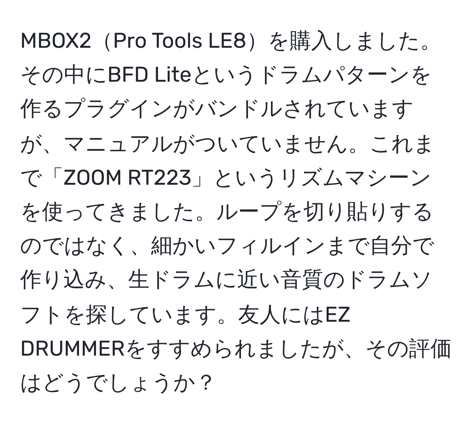 MBOX2Pro Tools LE8を購入しました。その中にBFD Liteというドラムパターンを作るプラグインがバンドルされていますが、マニュアルがついていません。これまで「ZOOM RT223」というリズムマシーンを使ってきました。ループを切り貼りするのではなく、細かいフィルインまで自分で作り込み、生ドラムに近い音質のドラムソフトを探しています。友人にはEZ DRUMMERをすすめられましたが、その評価はどうでしょうか？