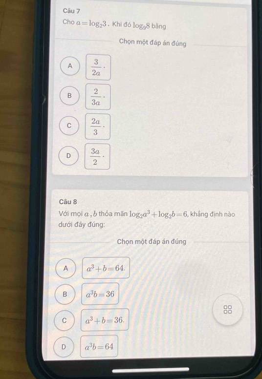Cho a=log _23. Khi đó log _98bang
Chọn một đáp án đúng
A  3/2a ·
B  2/3a ·
C  2a/3 ·
D  3a/2 ·
Câu 8
Với mọi a , b thỏa mãn log _2a^3+log _2b=6 , khẳng định nào
dưới đây đúng:
Chọn một đáp án đúng
A a^3+b=64.
B a^3b=36
□□
□□
C a^3+b=36.
D a^3b=64