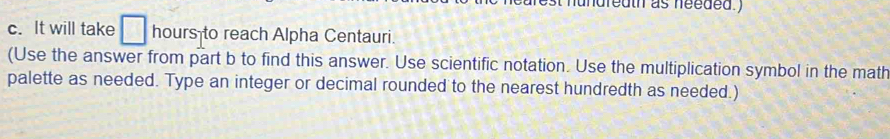 hundreath as needed ) 
c. It will take □ hours to reach Alpha Centauri. 
(Use the answer from part b to find this answer. Use scientific notation. Use the multiplication symbol in the math 
palette as needed. Type an integer or decimal rounded to the nearest hundredth as needed.)