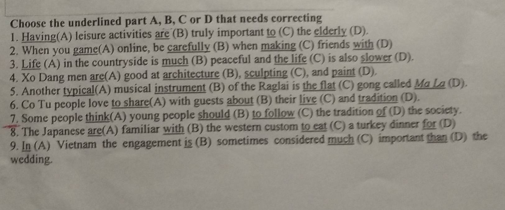 Choose the underlined part A, B, C or D that needs correcting
1. Having(A) leisure activities are (B) truly important to (C) the elderly (D).
2. When you game(A) online, be carefully (B) when making (C) friends with (D)
3. Life (A) in the countryside is much (B) peaceful and the life (C) is also slower (D).
4. Xo Dang men are(A) good at architecture (B), sculpting (C), and paint (D).
5. Another typical(A) musical instrument (B) of the Raglai is the flat (C) gong called Ma La (D).
6. Co Tu people love to share(A) with guests about (B) their live (C) and tradition (D).
7. Some people think(A) young people should (B) to follow (C) the tradition of (D) the society.
8. The Japanese are(A) familiar with (B) the western custom to eat (C) a turkey dinner for (D)
9. In (A) Vietnam the engagement is (B) sometimes considered much (C) important than (D) the
wedding.