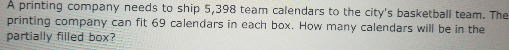 A printing company needs to ship 5,398 team calendars to the city's basketball team. The 
printing company can fit 69 calendars in each box. How many calendars will be in the 
partially filled box?