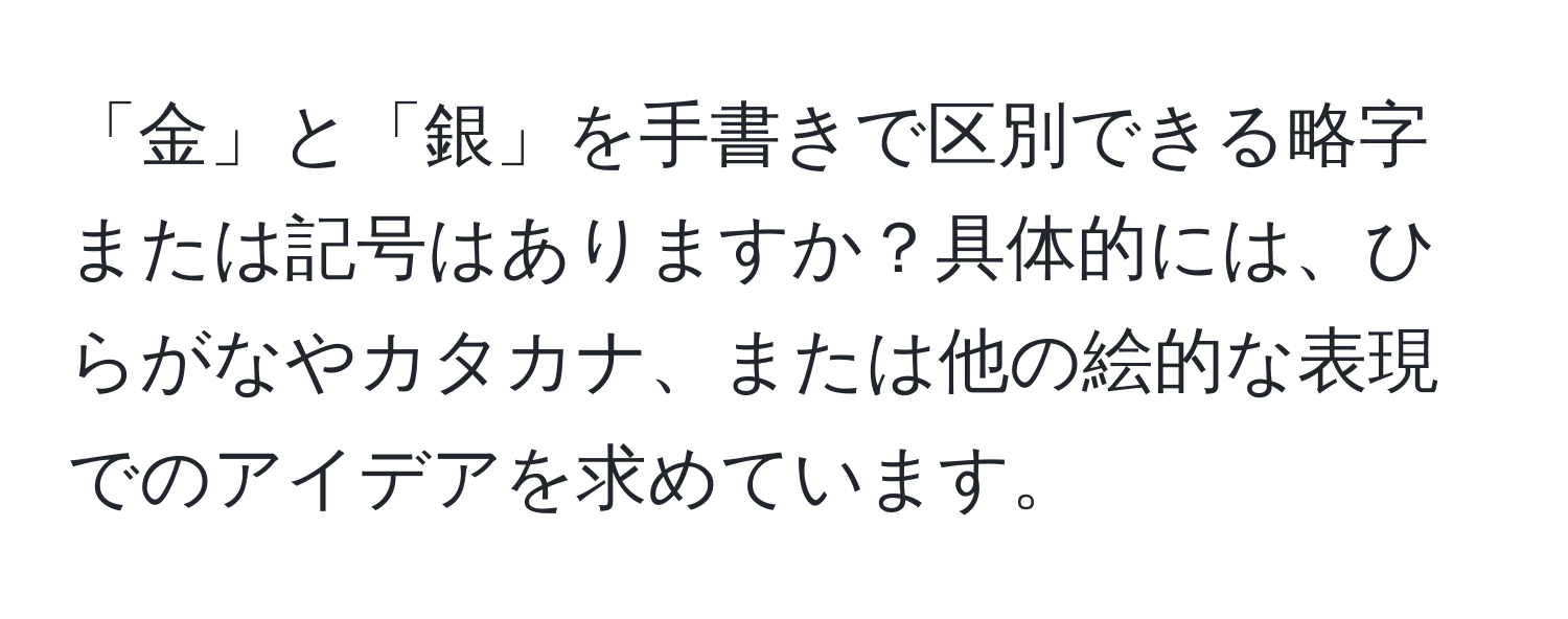 「金」と「銀」を手書きで区別できる略字または記号はありますか？具体的には、ひらがなやカタカナ、または他の絵的な表現でのアイデアを求めています。