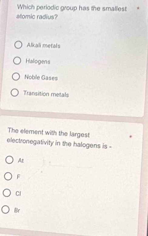 Which periodic group has the smallest *
atomic radius?
Alkali metals
Halogens
Noble Gases
Transition metals
The element with the largest
electronegativity in the halogens is -
At
F
Cl
Br