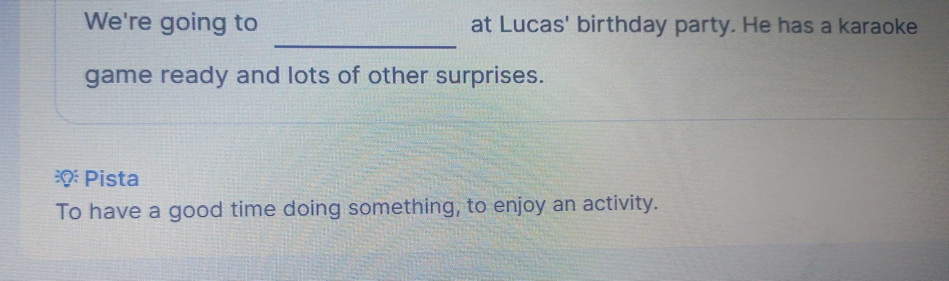 We're going to at Lucas' birthday party. He has a karaoke 
_ 
game ready and lots of other surprises. 
Pista 
To have a good time doing something, to enjoy an activity.