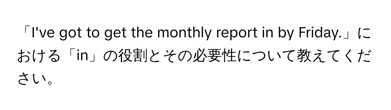 「I've got to get the monthly report in by Friday.」における「in」の役割とその必要性について教えてください。