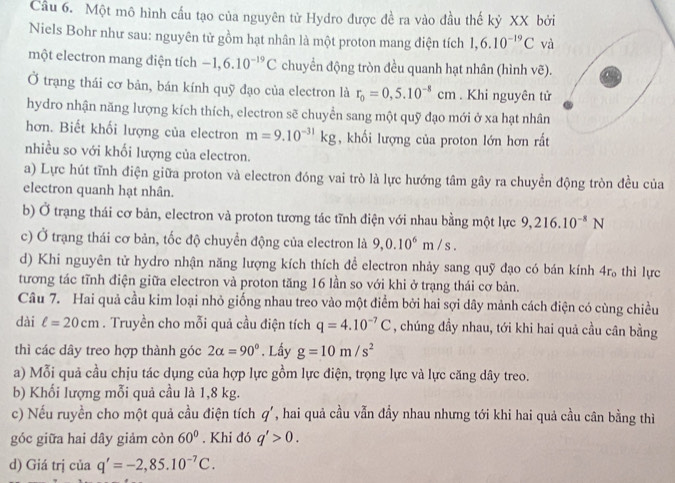 Cầu 6. Một mô hình cấu tạo của nguyên tử Hydro được đề ra vào đầu thế kỷ XX bởi
Niels Bohr như sau: nguyên tử gồm hạt nhân là một proton mang điện tích 1,6.10^(-19)C và
một electron mang điện tích -1,6.10^(-19)C chuyển động tròn đều quanh hạt nhân (hình vẽ).
Ở trạng thái cơ bản, bán kính quỹ đạo của electron là r_0=0,5.10^(-8)cm. Khi nguyên tử
hydro nhận năng lượng kích thích, electron sẽ chuyển sang một quỹ đạo mới ở xa hạt nhân
hơn. Biết khối lượng của electron m=9.10^(-31)kg , khối lượng của proton lớn hơn rắt
nhiều so với khối lượng của electron.
a) Lực hút tĩnh điện giữa proton và electron đóng vai trò là lực hướng tâm gây ra chuyền động tròn đều của
electron quanh hạt nhân.
b) Ở trạng thái cơ bản, electron và proton tương tác tĩnh điện với nhau bằng một lực 9,216.10^(-8)N
c) Ở trạng thái cơ bản, tốc độ chuyển động của electron là 9,0.10^6m/s.
d) Khi nguyên tử hydro nhận năng lượng kích thích để electron nhảy sang quỹ đạo có bán kính 4r_o thì lực
tương tác tĩnh điện giữa electron và proton tăng 16 lần so với khi ở trạng thái cơ bản.
Câu 7. Hai quả cầu kim loại nhỏ giống nhau treo vào một điểm bởi hai sợi dây mảnh cách điện có cùng chiều
dài ell =20cm. Truyền cho mỗi quả cầu điện tích q=4.10^(-7)C , chúng đầy nhau, tới khi hai quả cầu cân bằng
thì các dây treo hợp thành góc 2alpha =90°. Lấy g=10m/s^2
a) Mỗi quả cầu chịu tác dụng của hợp lực gồm lực điện, trọng lực và lực căng dây treo.
b) Khối lượng mỗi quả cầu là 1,8 kg.
c) Nếu ruyền cho một quả cầu điện tích q' , hai quả cầu vẫn đầy nhau nhưng tới khi hai quả cầu cân bằng thì
góc giữa hai dây giảm còn 60°. Khi đó q'>0.
d) Giá trị của q'=-2,85.10^(-7)C.