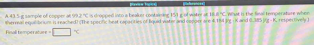 [Review Topics] [References] 
A 43.5-g sample of copper at 99.2°C is dropped into a beaker containing 151 g of water at 18.8°C. What is the final temperature when 
thermal equilibrium is reached? (The specific heat capacities of liquid water and copper are 4.184 J/g · K and 0.385 J/g · K, respectively.) 
Final temperature =□°C