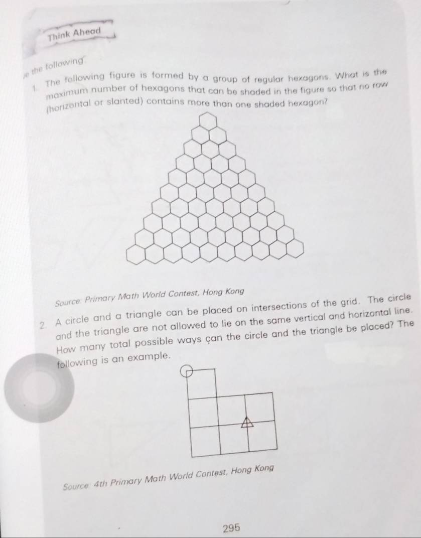 Think Ahead 
e the following 
1 The following figure is formed by a group of regular hexagons. What is the 
maximum number of hexagons that can be shaded in the figure so that no row 
(horizontal or slanted) contains more than one shaded hexagon? 
Source: Primary Math World Contest, Hong Kong 
2 A circle and a triangle can be placed on intersections of the grid. The circle 
and the triangle are not allowed to lie on the same vertical and horizontal line. 
How many total possible ways çan the circle and the triangle be placed? The 
following is an example. 
Source 4th Primary Math World Contest, Hong Kong 
295