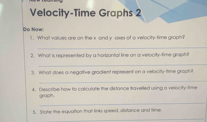 Velocity-Time Graphs 2 
Do Now: 
1. What values are on the x and y axes of a velocity-time graph? 
_ 
2. What is represented by a horizontal line on a velocity-time graph? 
_ 
3. What does a negative gradient represent on a velocity-time graph? 
_ 
4. Describe how to calculate the distance travelled using a velocity-time 
graph. 
_ 
5. State the equation that links speed, distance and time. 
_