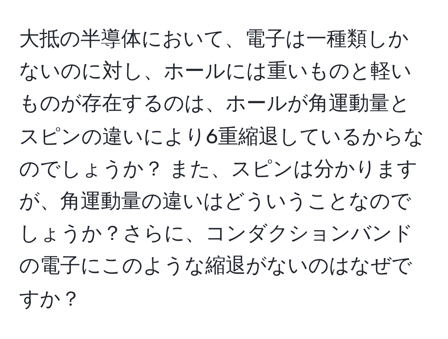 大抵の半導体において、電子は一種類しかないのに対し、ホールには重いものと軽いものが存在するのは、ホールが角運動量とスピンの違いにより6重縮退しているからなのでしょうか？ また、スピンは分かりますが、角運動量の違いはどういうことなのでしょうか？さらに、コンダクションバンドの電子にこのような縮退がないのはなぜですか？