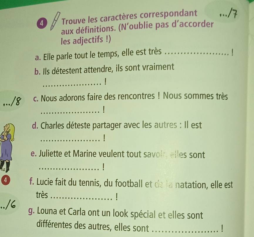 Trouve les caractères correspondant 
_ 
aux définitions. (N’oublie pas d’accorder 
les adjectifs !) 
a. Elle parle tout le temps, elle est très_ 
b. Ils détestent attendre, ils sont vraiment 
_ 
c. Nous adorons faire des rencontres ! Nous sommes très 
_ 
d. Charles déteste partager avec les autres : Il est 
_1 
e. Juliette et Marine veulent tout savoir, elles sont 
_ 
4 f. Lucie fait du tennis, du football et de la natation, elle est 
très_ 
g. Louna et Carla ont un look spécial et elles sont 
différentes des autres, elles sont_