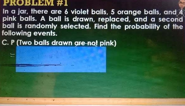 PROBLEM #1 
In a jar, there are 6 violet balls, 5 orange balls, and 4
pink balls. A ball is drawn, replaced, and a second 
ball is randomly selected. Find the probability of the 
following events. 
C. P (Two balls drawn are not pink)