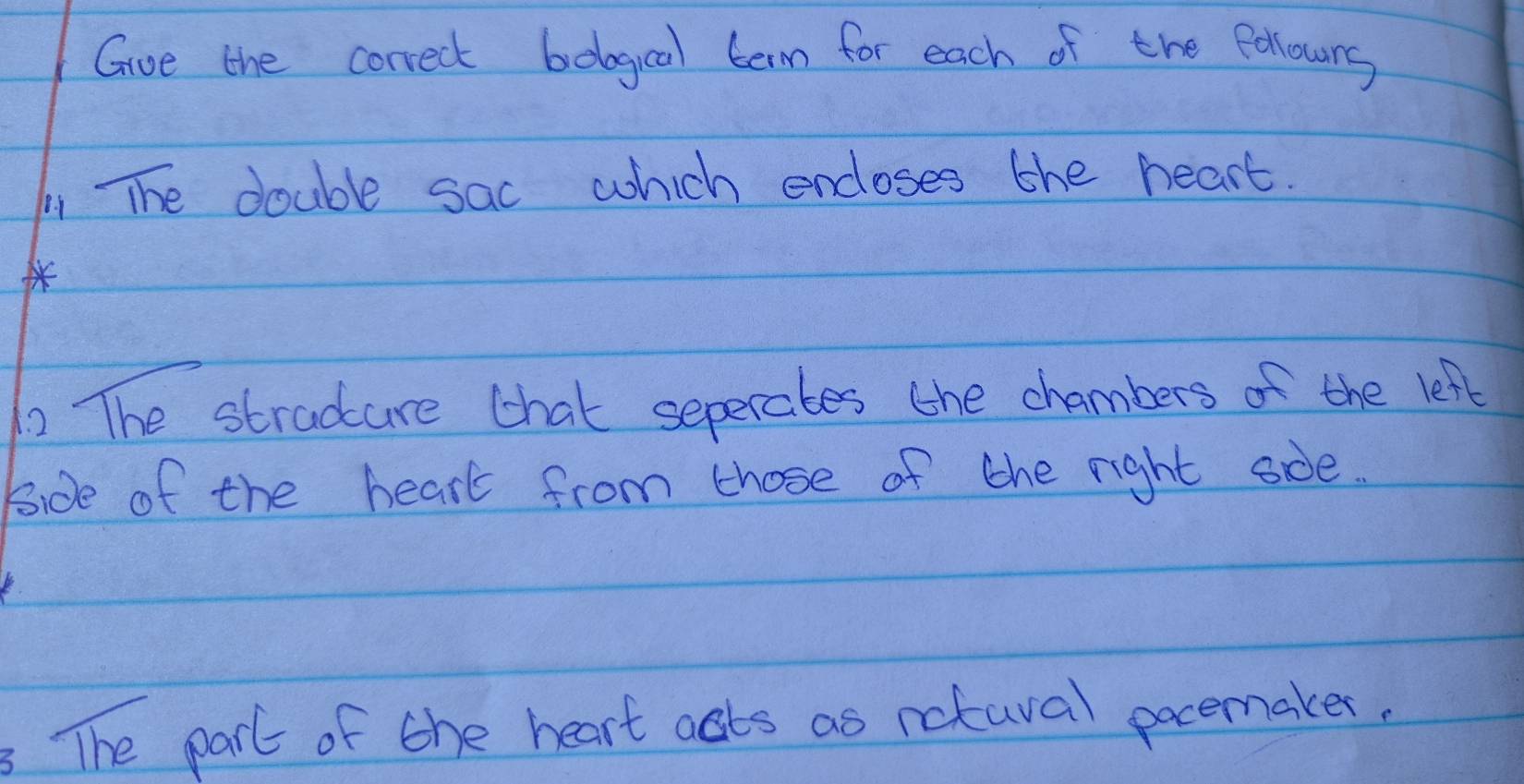 Gve the correct belogical term for each of the pellours 
1 The double sac which encloses the heart. 
2 The stradure chat seperates the chambers of the left 
Bide of the hearl from those of the right sde. 
The par of the heart asts as nctaval pocemakes.