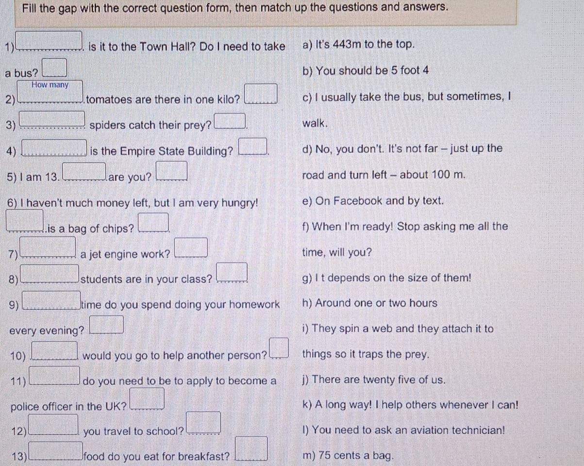 Fill the gap with the correct question form, then match up the questions and answers.
1 □ . . is it to the Town Hall? Do I need to take a) It's 443m to the top.
a bus? □ b) You should be 5 foot 4
How many
2) _  tomatoes are there in one kilo? □ c) I usually take the bus, but sometimes, I
3) □ spiders catch their prey? □. walk.
4) □ is the Empire State Building? □ . d) No, you don't. It's not far - just up the
5) I am 13. □ are you? □ road and turn left - about 100 m.
6) I haven't much money left, but I am very hungry! e) On Facebook and by text.
□ .is a bag of chips? □ f) When I'm ready! Stop asking me all the
7 □ a jet engine work? □ time, will you?
8) □ students are in your class? □ g) I t depends on the size of them!
9) □ time do you spend doing your homework h) Around one or two hours
every evening? □ i) They spin a web and they attach it to
10) □ would you go to help another person? □ things so it traps the prey.
11) □ do you need to be to apply to become a j) There are twenty five of us.
police officer in the UK? □ k) A long way! I help others whenever I can!
12) □ you travel to school? □ I) You need to ask an aviation technician!
13) □ food do you eat for breakfast? □ m) 75 cents a bag.