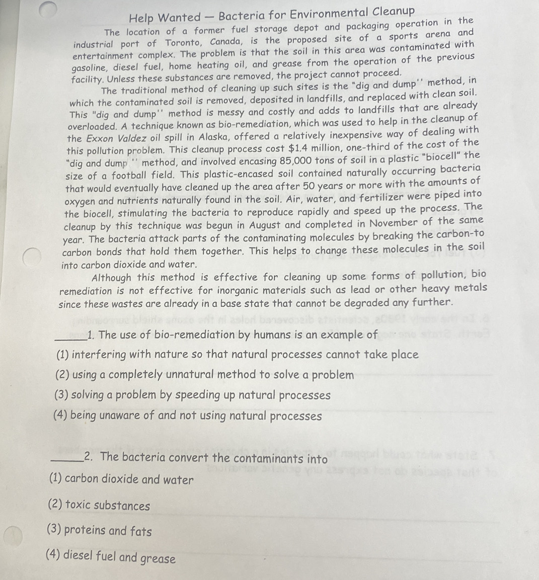 Help Wanted — Bacteria for Environmental Cleanup
The location of a former fuel storage depot and packaging operation in the
industrial port of Toronto, Canada, is the proposed site of a sports arena and
entertainment complex. The problem is that the soil in this area was contaminated with
gasoline, diesel fuel, home heating oil, and grease from the operation of the previous
facility. Unless these substances are removed, the project cannot proceed.
The traditional method of cleaning up such sites is the "dig and dump'' method, in
which the contaminated soil is removed, deposited in landfills, and replaced with clean soil.
This "dig and dump'' method is messy and costly and adds to landfills that are already
overloaded. A technique known as bio-remediation, which was used to help in the cleanup of
the Exxon Valdez oil spill in Alaska, offered a relatively inexpensive way of dealing with
this pollution problem. This cleanup process cost $1.4 million, one-third of the cost of the
“dig and dump '' method, and involved encasing 85,000 tons of soil in a plastic “biocell” the
size of a football field. This plastic-encased soil contained naturally occurring bacteria
that would eventually have cleaned up the area after 50 years or more with the amounts of
oxygen and nutrients naturally found in the soil. Air, water, and fertilizer were piped into
the biocell, stimulating the bacteria to reproduce rapidly and speed up the process. The
cleanup by this technique was begun in August and completed in November of the same
year. The bacteria attack parts of the contaminating molecules by breaking the carbon-to
carbon bonds that hold them together. This helps to change these molecules in the soil
into carbon dioxide and water.
Although this method is effective for cleaning up some forms of pollution, bio
remediation is not effective for inorganic materials such as lead or other heavy metals
since these wastes are already in a base state that cannot be degraded any further.
_1. The use of bio-remediation by humans is an example of
(1) interfering with nature so that natural processes cannot take place
(2) using a completely unnatural method to solve a problem
(3) solving a problem by speeding up natural processes
(4) being unaware of and not using natural processes
_2. The bacteria convert the contaminants into
(1) carbon dioxide and water
(2) toxic substances
(3) proteins and fats
(4) diesel fuel and grease